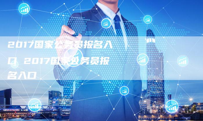 2017国家公务员报名入口 2017国家公务员报名入口