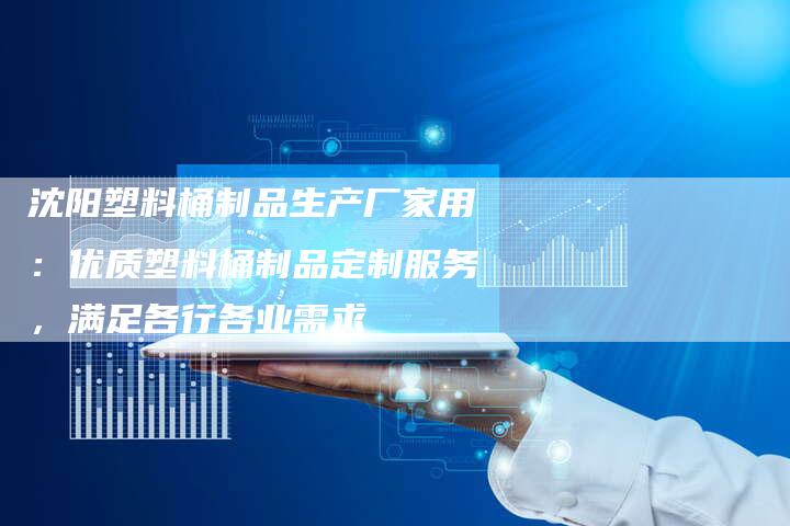 沈阳塑料桶制品生产厂家用：优质塑料桶制品定制服务，满足各行各业需求