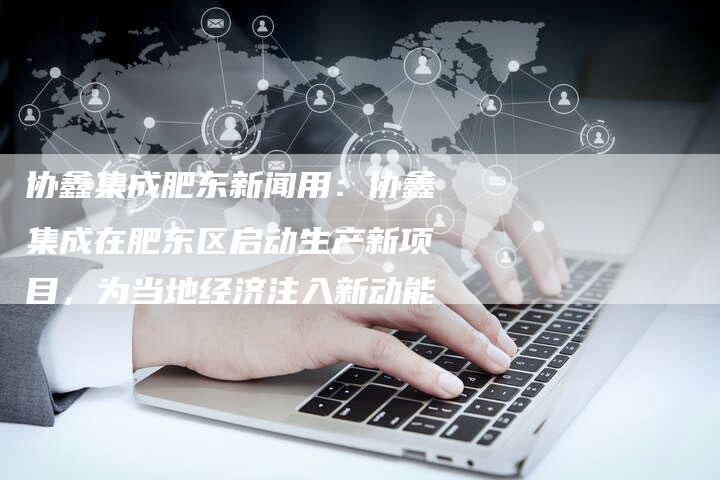 协鑫集成肥东新闻用：协鑫集成在肥东区启动生产新项目，为当地经济注入新动能