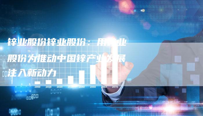 锌业股份锌业股份：用锌业股份为推动中国锌产业发展注入新动力