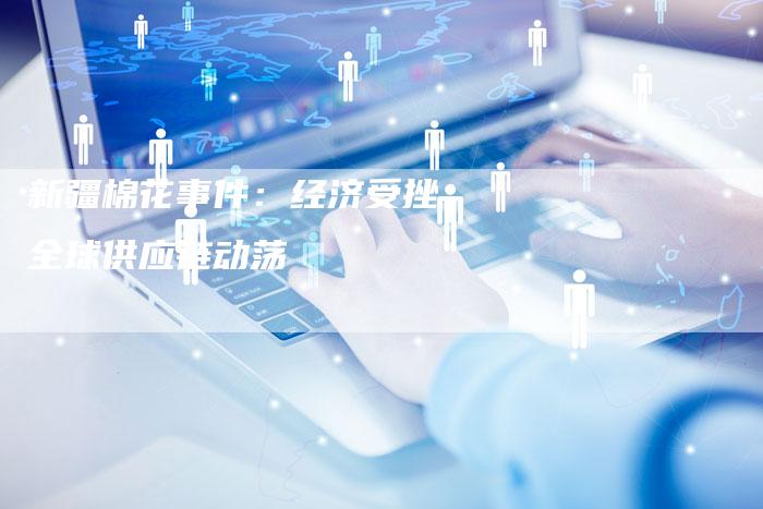 新疆棉花事件：经济受挫，全球供应链动荡