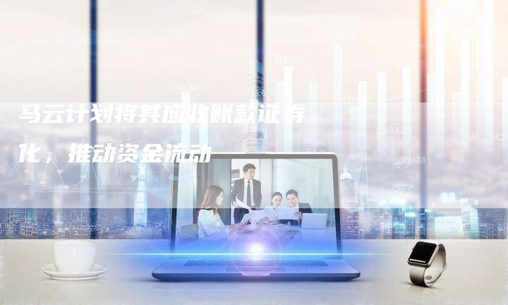 马云计划将其应收账款证券化，推动资金流动