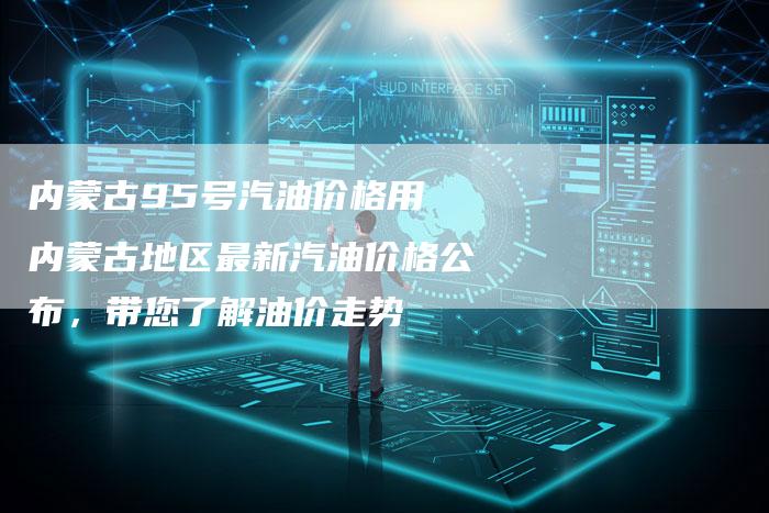 内蒙古95号汽油价格用 内蒙古地区最新汽油价格公布，带您了解油价走势