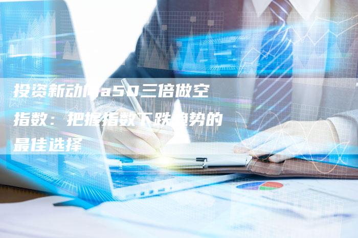 投资新动向a50三倍做空指数：把握指数下跌趋势的最佳选择