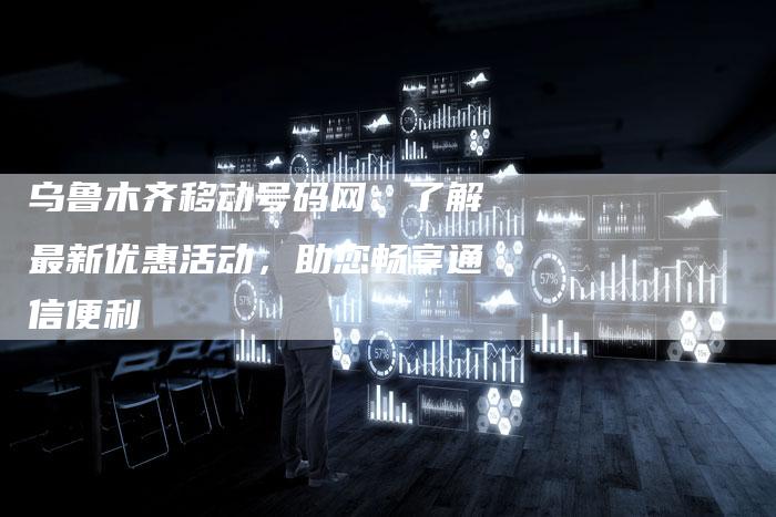 乌鲁木齐移动号码网：了解最新优惠活动，助您畅享通信便利