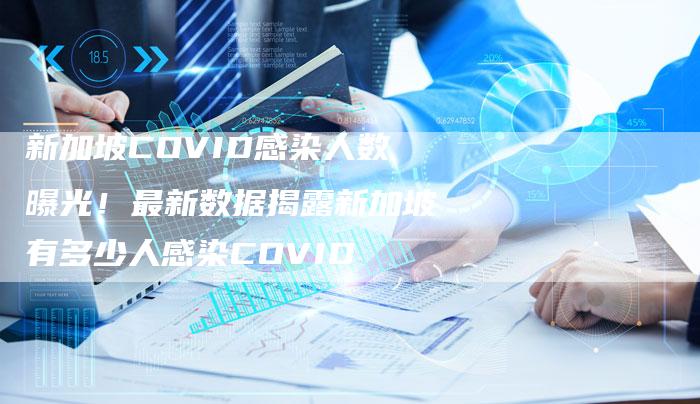 新加坡COVID感染人数曝光！最新数据揭露新加坡有多少人感染COVID