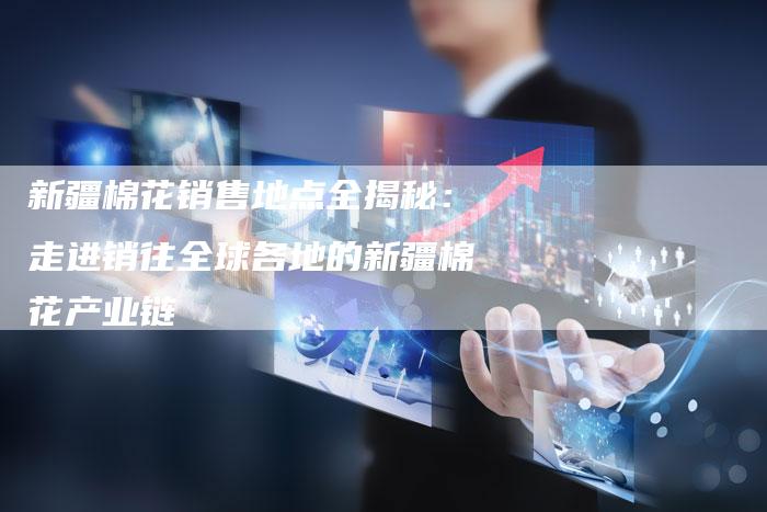 新疆棉花销售地点全揭秘：走进销往全球各地的新疆棉花产业链