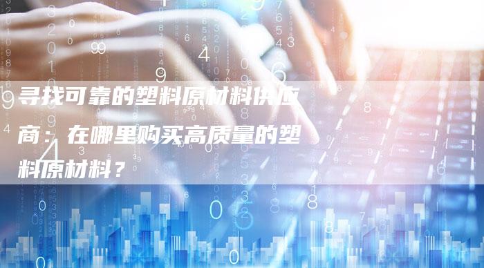 寻找可靠的塑料原材料供应商：在哪里购买高质量的塑料原材料？