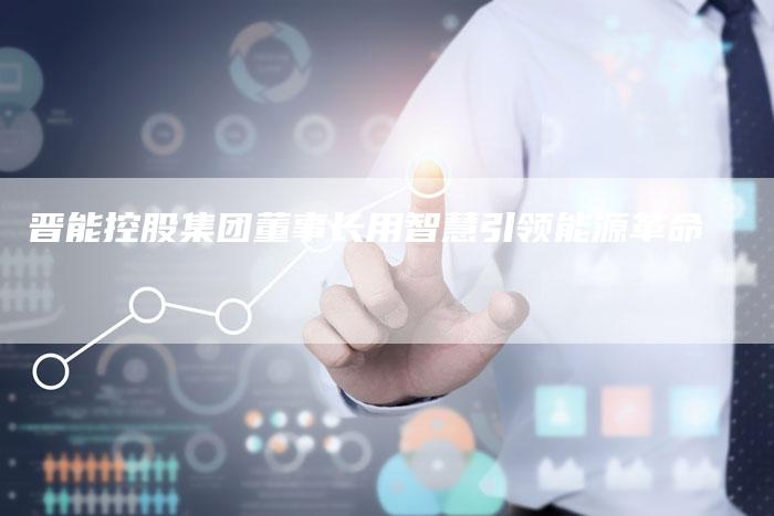 晋能控股集团董事长用智慧引领能源革命