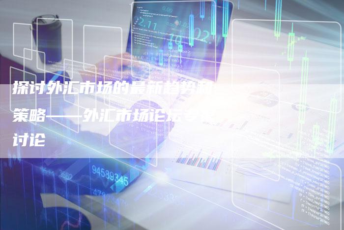 探讨外汇市场的最新趋势和策略——外汇市场论坛专家讨论