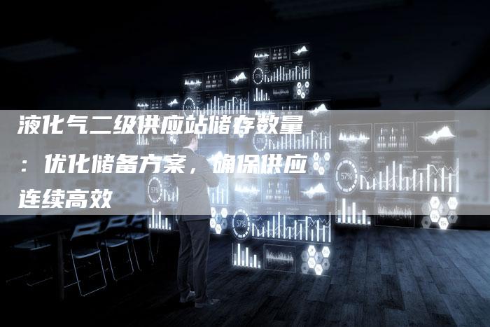 液化气二级供应站储存数量：优化储备方案，确保供应连续高效
