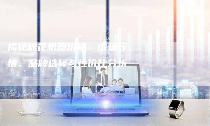 揭秘棉花机器价格：市场行情、品牌选择与性价比分析