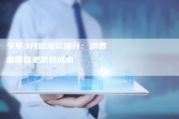 今年3月份油价飙升：消费者面临更高的成本