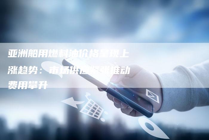 亚洲船用燃料油价格呈现上涨趋势：市场供应紧张推动费用攀升