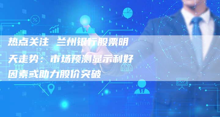 热点关注 兰州银行股票明天走势：市场预测显示利好因素或助力股价突破