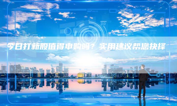 今日打新股值得申购吗？实用建议帮您抉择