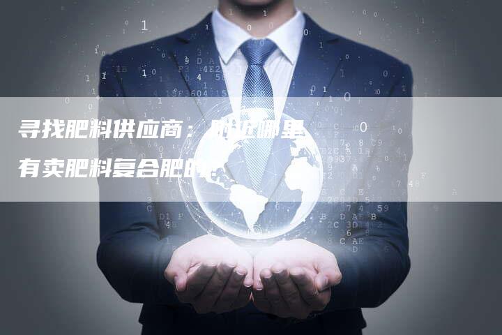 寻找肥料供应商：附近哪里有卖肥料复合肥的？