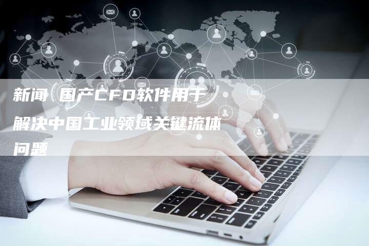 新闻 国产CFD软件用于解决中国工业领域关键流体问题