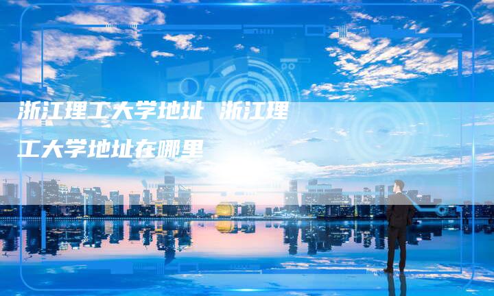 浙江理工大学地址 浙江理工大学地址在哪里