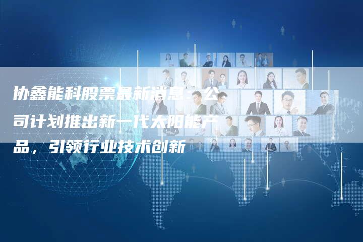 协鑫能科股票最新消息：公司计划推出新一代太阳能产品，引领行业技术创新