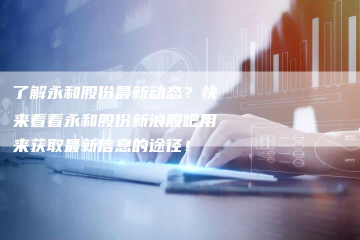了解永和股份最新动态？快来看看永和股份新浪股吧用来获取最新信息的途径！