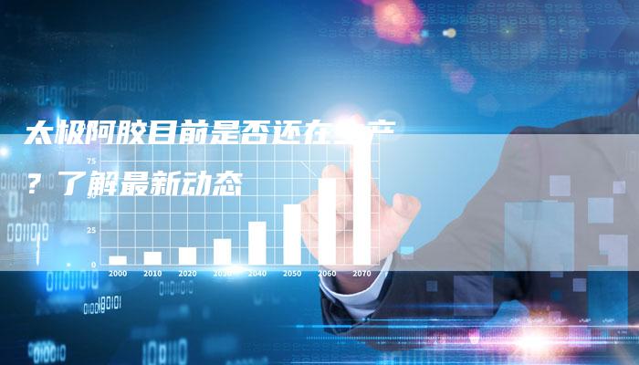 太极阿胶目前是否还在生产？了解最新动态