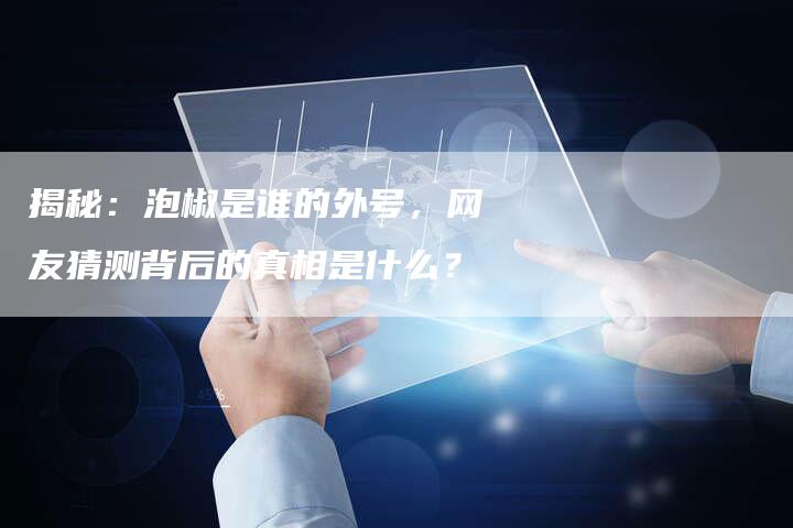 揭秘：泡椒是谁的外号，网友猜测背后的真相是什么？
