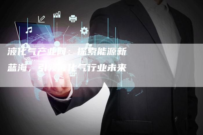 液化气产业网：探索能源新蓝海，引领液化气行业未来