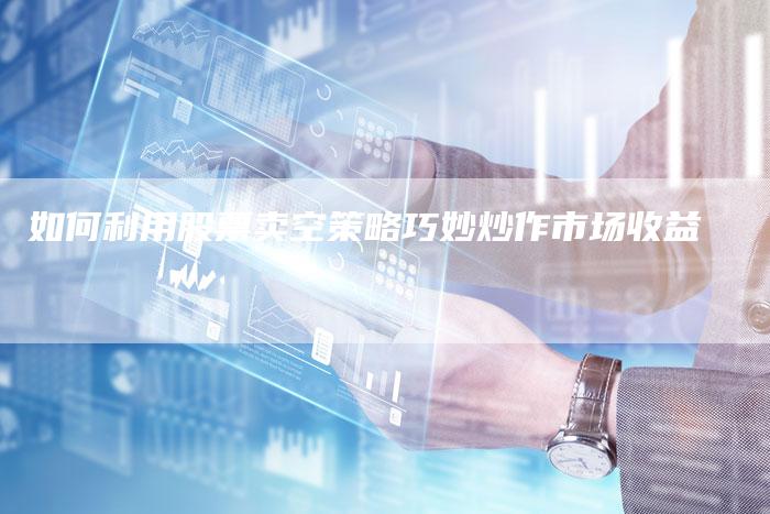 如何利用股票卖空策略巧妙炒作市场收益