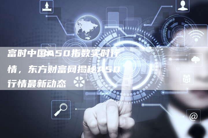 富时中国A50指数实时行情，东方财富网揭秘A50行情最新动态