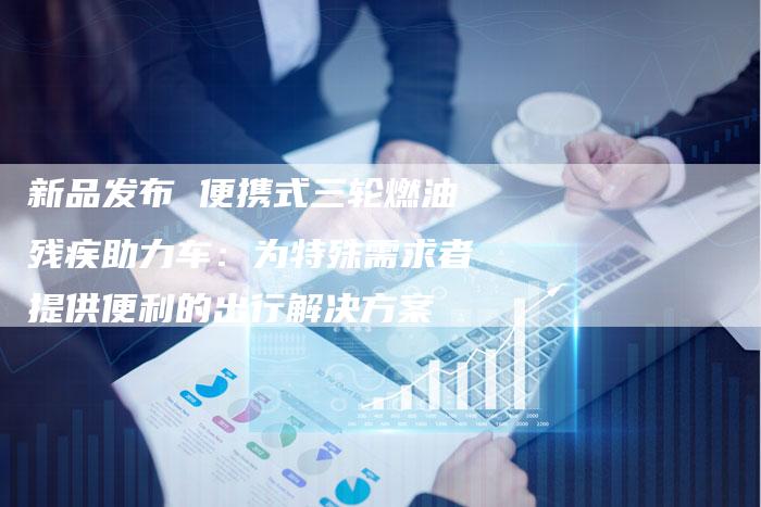 新品发布 便携式三轮燃油残疾助力车：为特殊需求者提供便利的出行解决方案