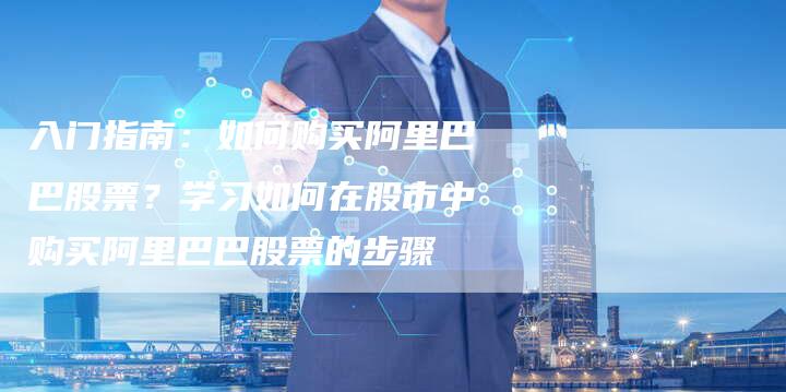 入门指南：如何购买阿里巴巴股票？学习如何在股市中购买阿里巴巴股票的步骤