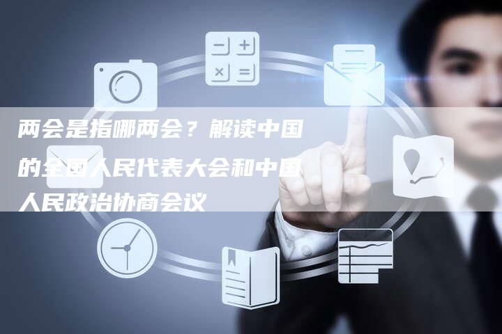 两会是指哪两会？解读中国的全国人民代表大会和中国人民政治协商会议