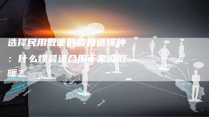 选择民用取暖的最合适煤种：什么煤最适合用于家庭取暖？