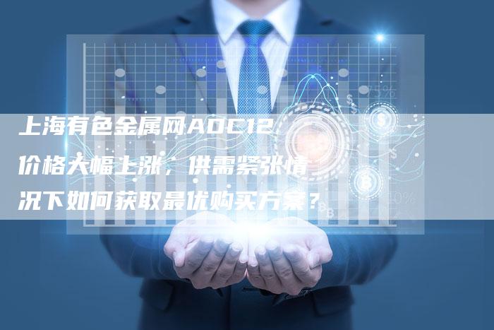 上海有色金属网ADC12价格大幅上涨，供需紧张情况下如何获取最优购买方案？