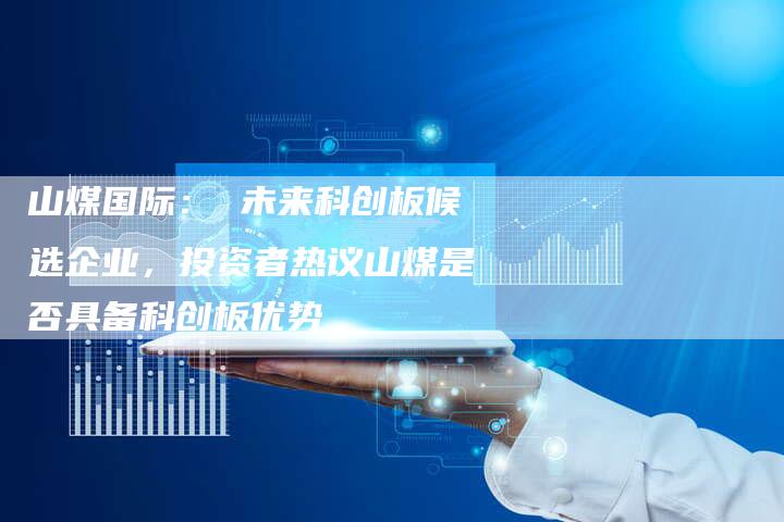 山煤国际： 未来科创板候选企业，投资者热议山煤是否具备科创板优势