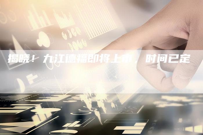 揭晓！九江德福即将上市，时间已定