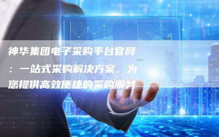 神华集团电子采购平台官网：一站式采购解决方案，为您提供高效便捷的采购服务