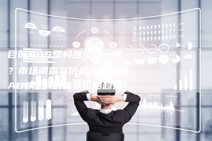 目前ABS塑料多少钱一吨？市场调查与价格分析揭示ABS塑料的最新价格趋势！
