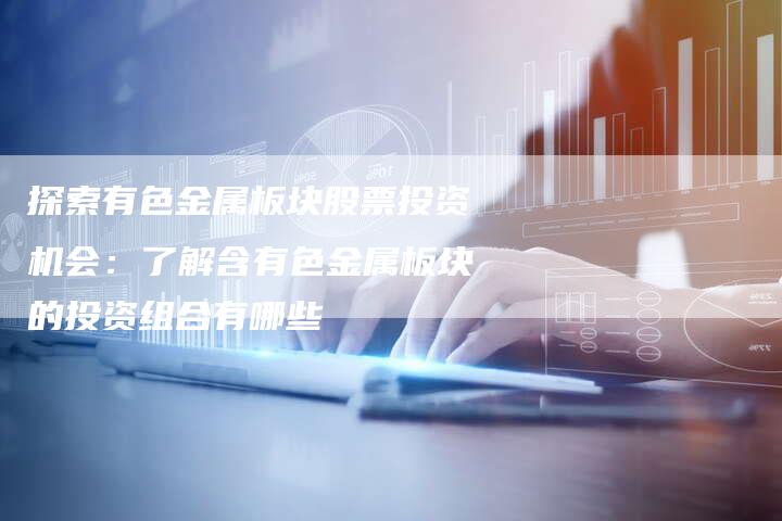 探索有色金属板块股票投资机会：了解含有色金属板块的投资组合有哪些