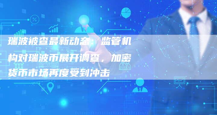 瑞波被查最新动态：监管机构对瑞波币展开调查，加密货币市场再度受到冲击