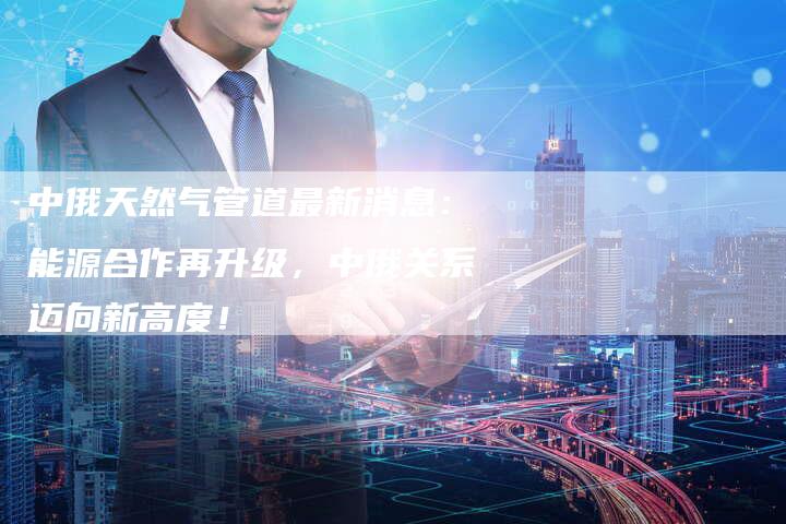 中俄天然气管道最新消息：能源合作再升级，中俄关系迈向新高度！
