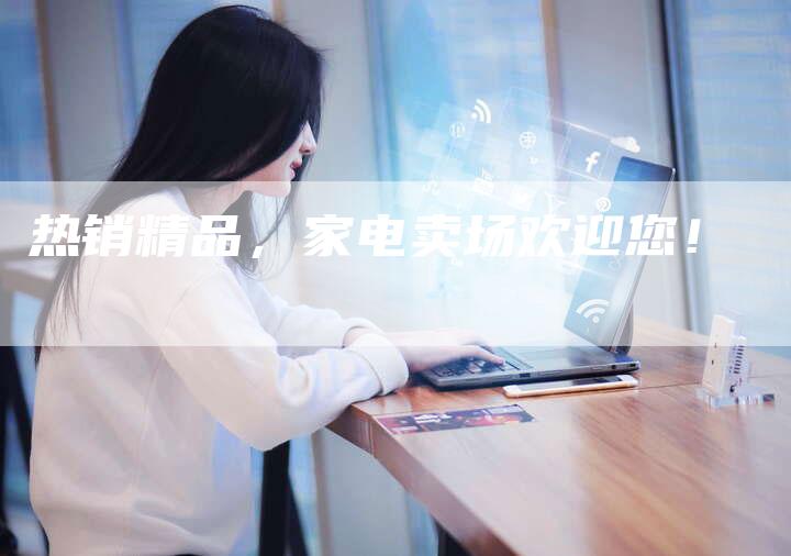 热销精品，家电卖场欢迎您！