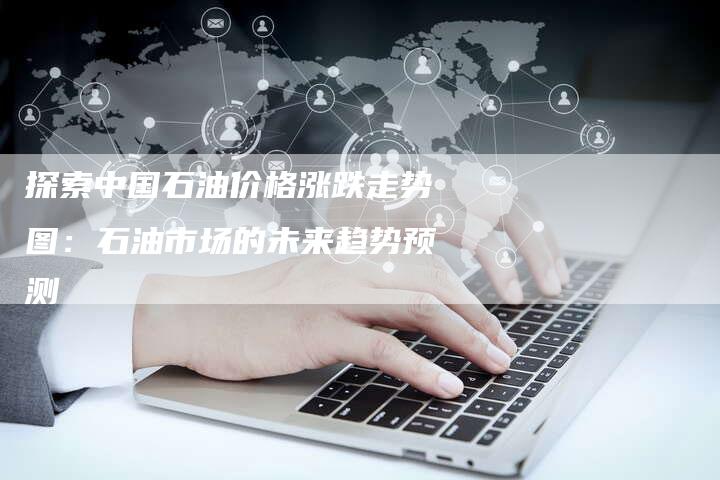 探索中国石油价格涨跌走势图：石油市场的未来趋势预测