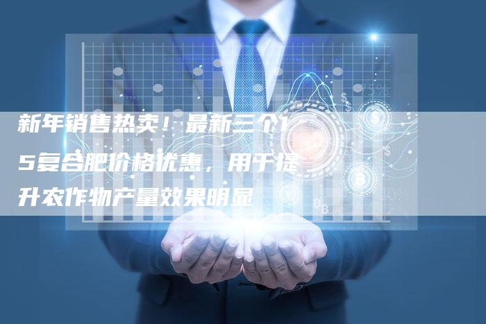 新年销售热卖！最新三个15复合肥价格优惠，用于提升农作物产量效果明显