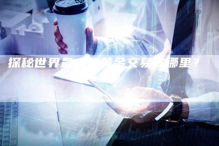 探秘世界最大的黄金交易在哪里？
