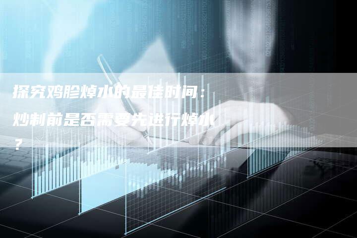探究鸡胗焯水的最佳时间：炒制前是否需要先进行焯水？