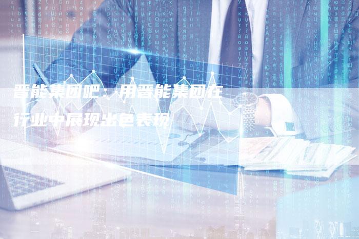 晋能集团吧：用晋能集团在行业中展现出色表现