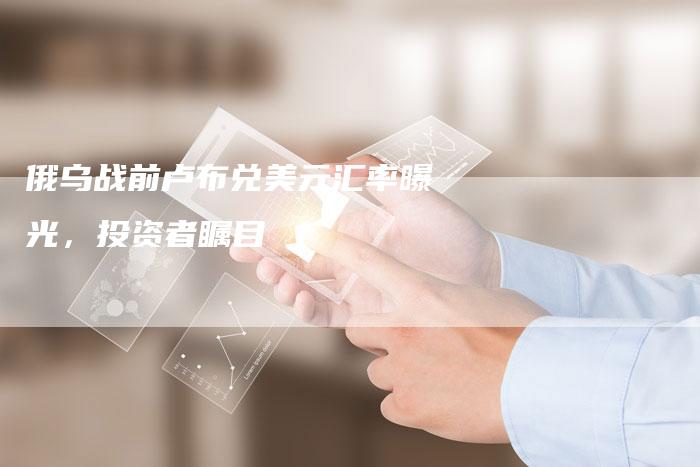 俄乌战前卢布兑美元汇率曝光，投资者瞩目