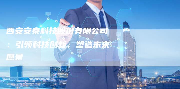 西安安泰科技股份有限公司：引领科技创新，塑造未来愿景